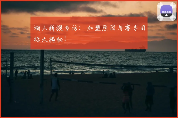 湖人新援专访:加盟原因与赛季目标大揭秘!