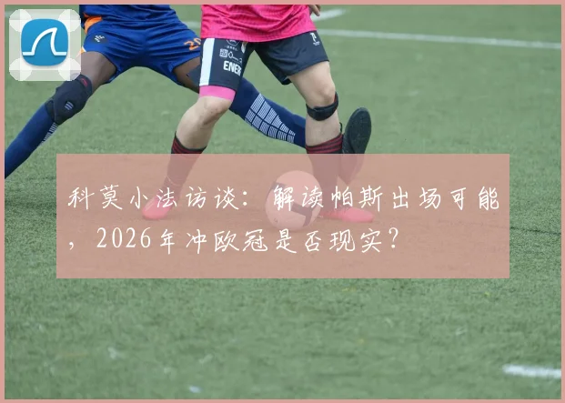 科莫小法访谈:解读帕斯出场可能,2026年冲欧冠是否现实?