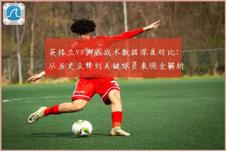 英格兰vs挪威战术数据深度对比：从历史交锋到关键球员表现全解析