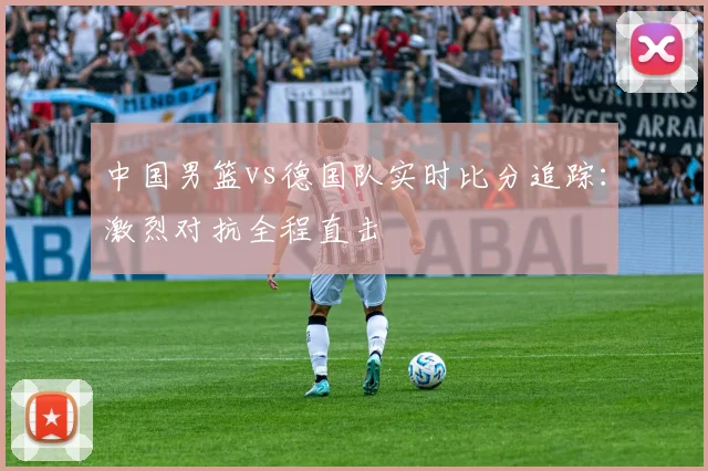 中国男篮vs德国队实时比分追踪:激烈对抗全程直击